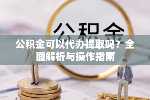 灌南公积金可以代办提取吗？全面解析与操作指南