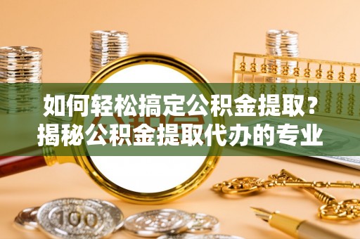 灌南如何轻松搞定公积金提取？揭秘公积金提取代办的专业服务